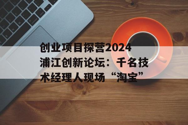 创业项目探营2024浦江创新论坛：千名技术经理人现场“淘宝”