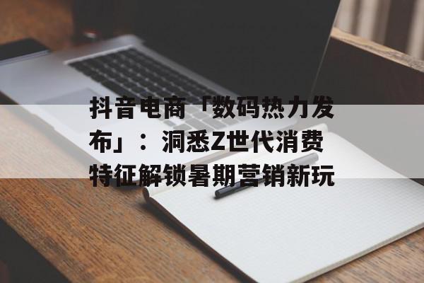 抖音电商「数码热力发布」：洞悉Z世代消费特征解锁暑期营销新玩