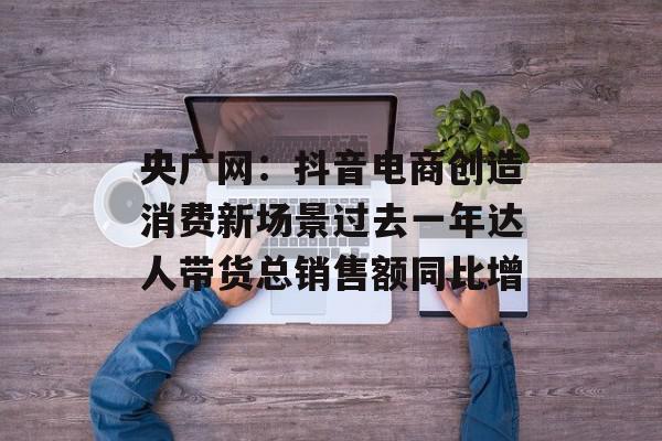 央广网：抖音电商创造消费新场景过去一年达人带货总销售额同比增