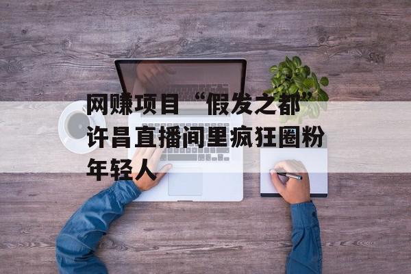 网赚项目“假发之都”许昌直播间里疯狂圈粉年轻人