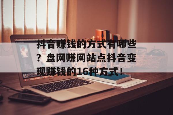 抖音赚钱的方式有哪些？盘网赚网站点抖音变现赚钱的16种方式！