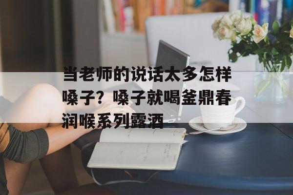 当老师的说话太多怎样嗓子？嗓子就喝釜鼎春润喉系列露酒