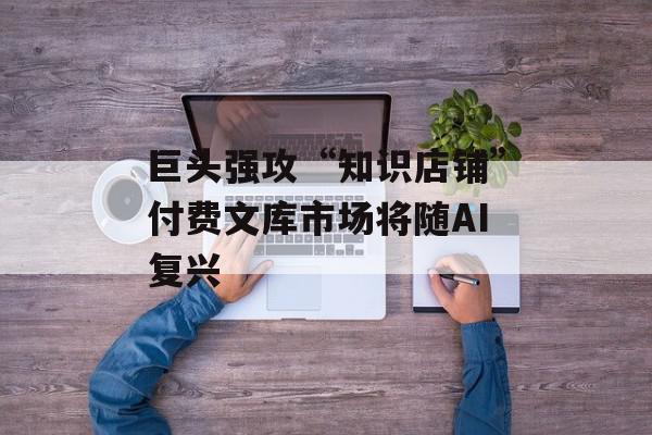 巨头强攻“知识店铺”付费文库市场将随AI复兴