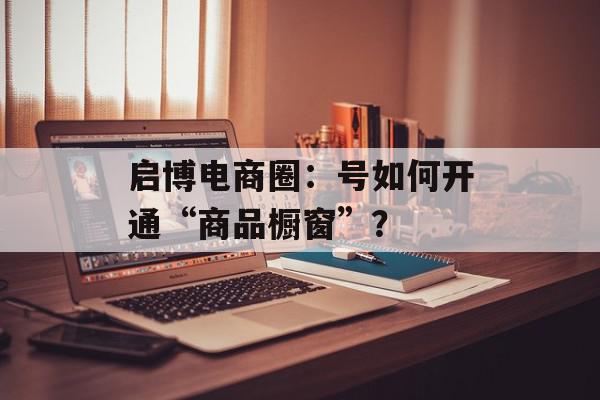 启博电商圈：号如何开通“商品橱窗”？