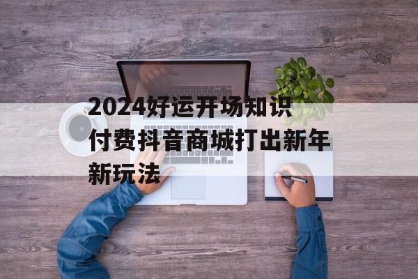 2024好运开场知识付费抖音商城打出新年新玩法