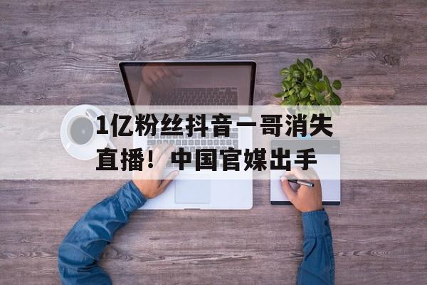 1亿粉丝抖音一哥消失直播！中国官媒出手