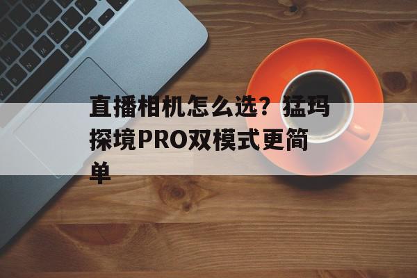 直播相机怎么选？猛玛探境PRO双模式更简单