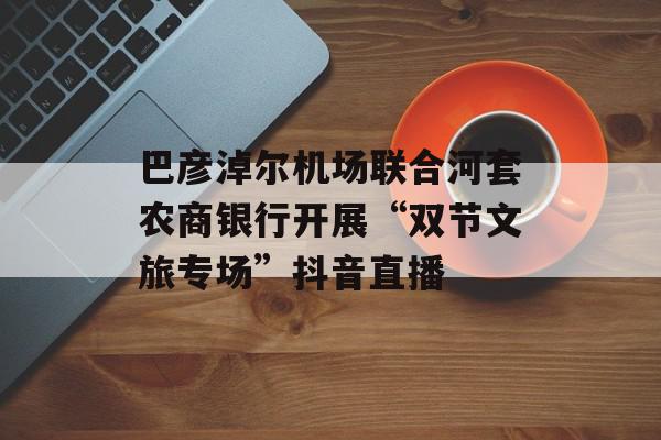 巴彦淖尔机场联合河套农商银行开展“双节文旅专场”抖音直播
