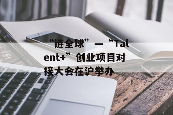 “链全球”—“Talent+”创业项目对接大会在沪举办