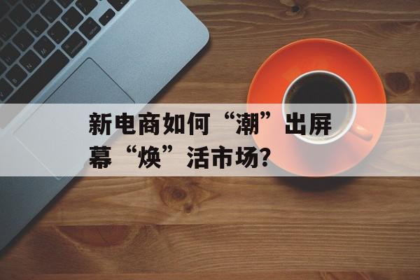 新电商如何“潮”出屏幕“焕”活市场？