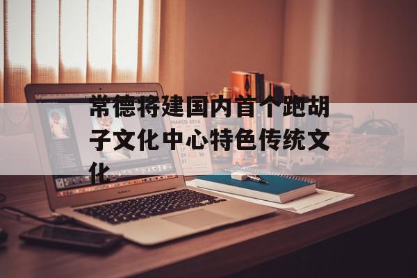 常德将建国内首个跑胡子文化中心特色传统文化