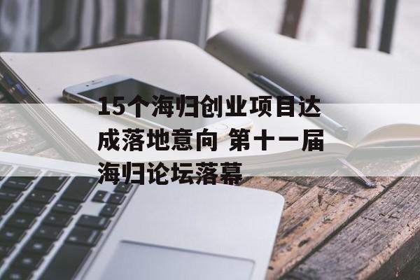 15个海归创业项目达成落地意向 第十一届海归论坛落幕