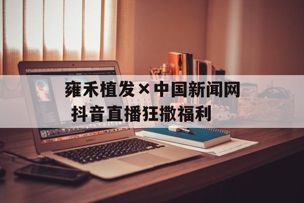 雍禾植发×中国新闻网 抖音直播狂撒福利