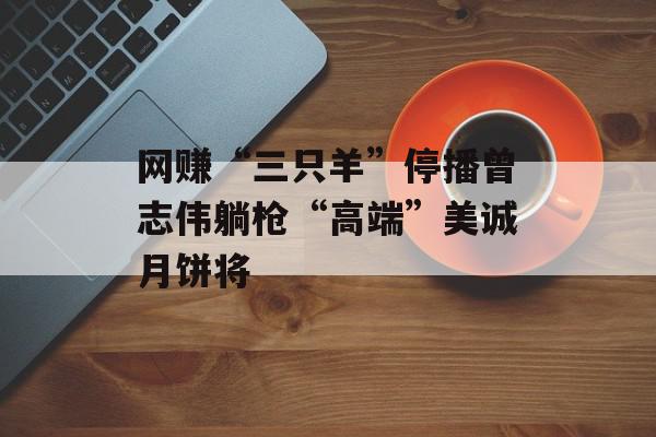 网赚“三只羊”停播曾志伟躺枪“高端”美诚月饼将