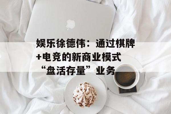娱乐徐德伟：通过棋牌+电竞的新商业模式 “盘活存量”业务