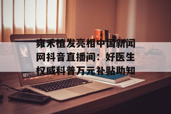 雍禾植发亮相中国新闻网抖音直播间：好医生权威科普万元补贴助知