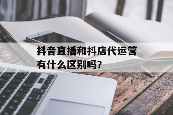 抖音直播和抖店代运营有什么区别吗？