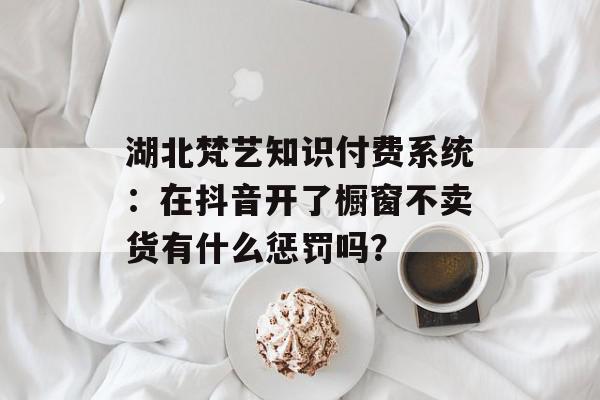 湖北梵艺知识付费系统：在抖音开了橱窗不卖货有什么惩罚吗？
