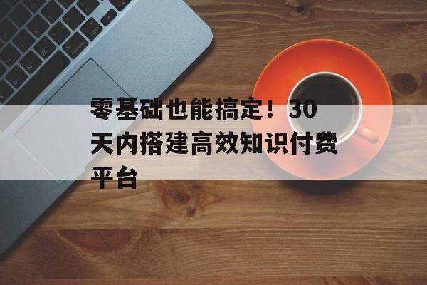 零基础也能搞定！30天内搭建高效知识付费平台