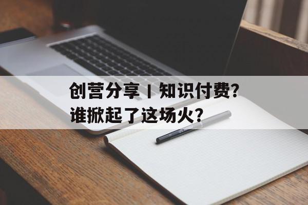 创营分享丨知识付费？谁掀起了这场火？