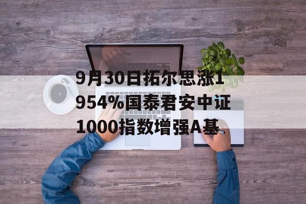 9月30日拓尔思涨1954%国泰君安中证1000指数增强A基