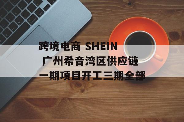 跨境电商 SHEIN 广州希音湾区供应链一期项目开工三期全部