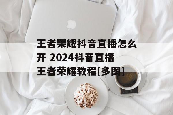 王者荣耀抖音直播怎么开 2024抖音直播王者荣耀教程[多图]