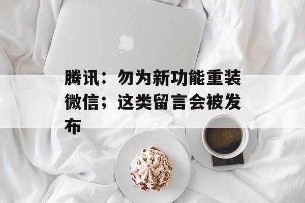 腾讯：勿为新功能重装微信；这类留言会被发布
