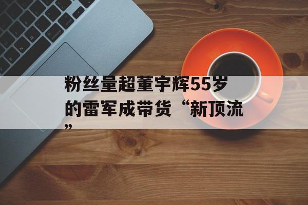 粉丝量超董宇辉55岁的雷军成带货“新顶流”