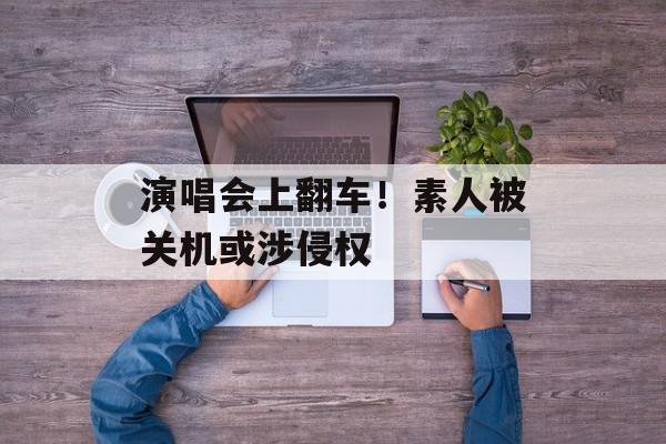 演唱会上翻车！素人被关机或涉侵权