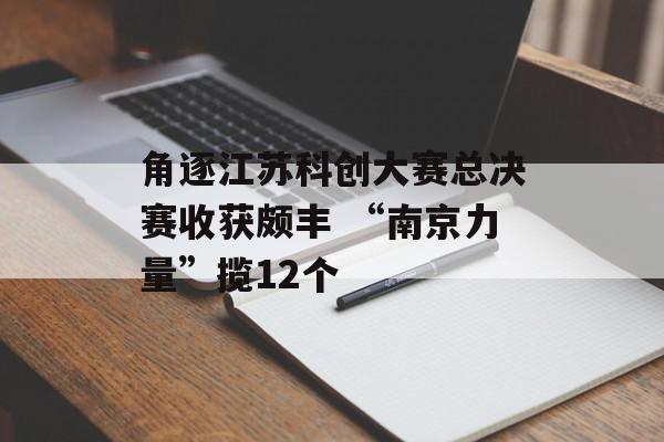 角逐江苏科创大赛总决赛收获颇丰 “南京力量”揽12个