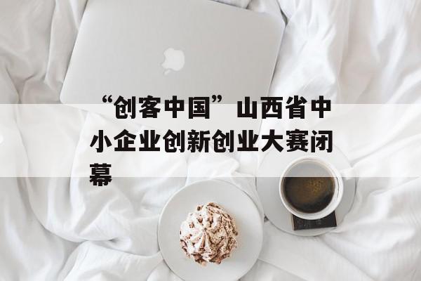 “创客中国”山西省中小企业创新创业大赛闭幕