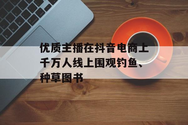 优质主播在抖音电商上千万人线上围观钓鱼、种草图书