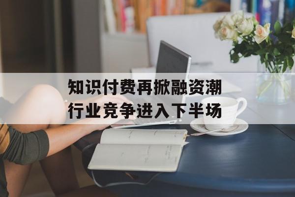 知识付费再掀融资潮 行业竞争进入下半场
