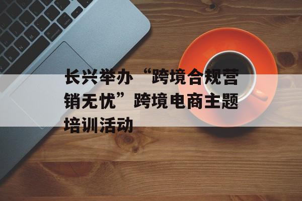 长兴举办“跨境合规营销无忧”跨境电商主题培训活动