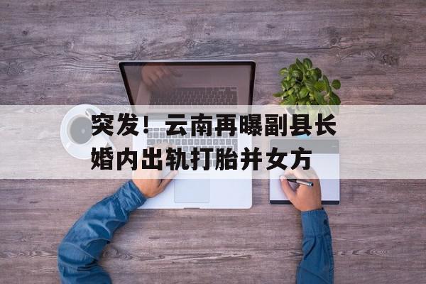 突发！云南再曝副县长婚内出轨打胎并女方