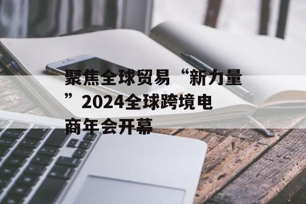 聚焦全球贸易“新力量”2024全球跨境电商年会开幕