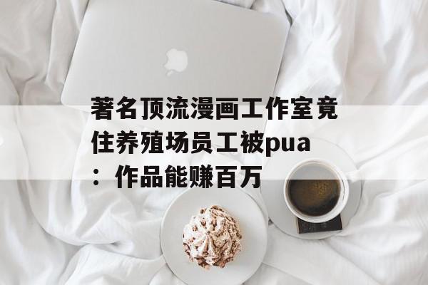 著名顶流漫画工作室竟住养殖场员工被pua：作品能赚百万