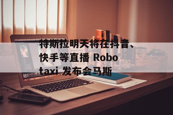 特斯拉明天将在抖音、快手等直播 Robotaxi 发布会马斯