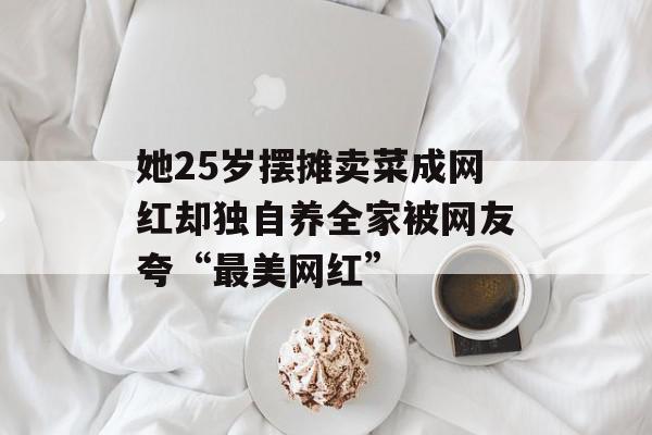 她25岁摆摊卖菜成网红却独自养全家被网友夸“最美网红”