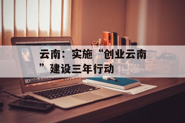 云南：实施“创业云南”建设三年行动