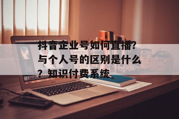 抖音企业号如何直播？与个人号的区别是什么？知识付费系统