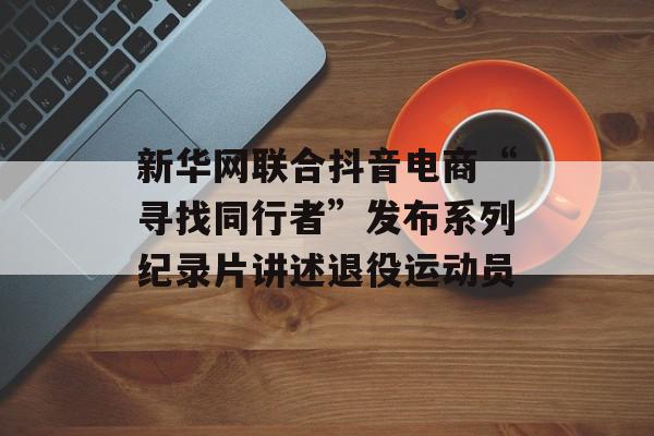新华网联合抖音电商“寻找同行者”发布系列纪录片讲述退役运动员