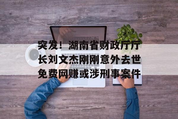 突发！湖南省财政厅厅长刘文杰刚刚意外去世免费网赚或涉刑事案件