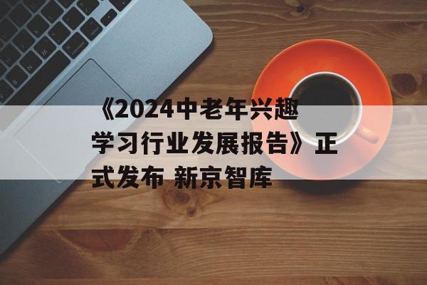 《2024中老年兴趣学习行业发展报告》正式发布 新京智库