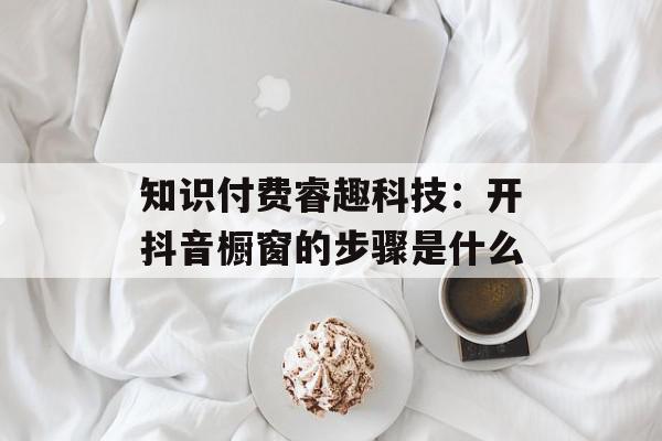 知识付费睿趣科技：开抖音橱窗的步骤是什么