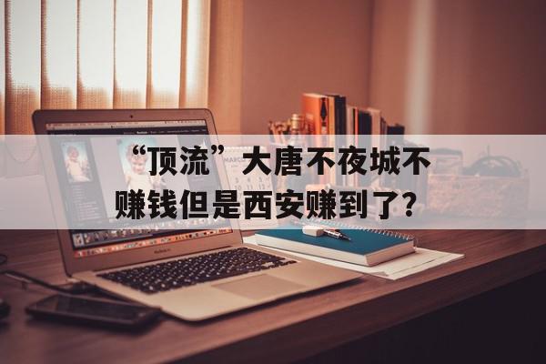 “顶流”大唐不夜城不赚钱但是西安赚到了？