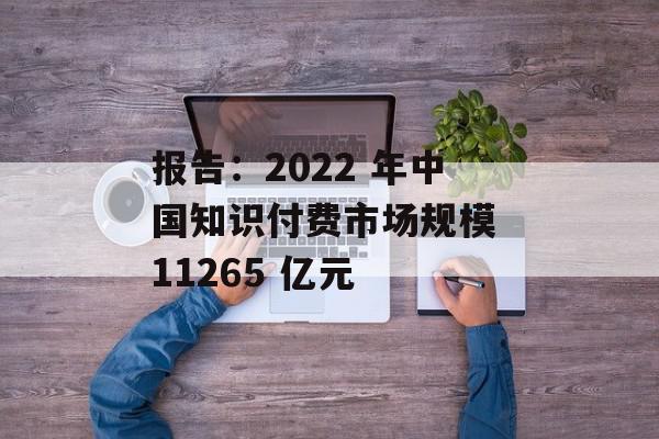 报告：2022 年中国知识付费市场规模 11265 亿元
