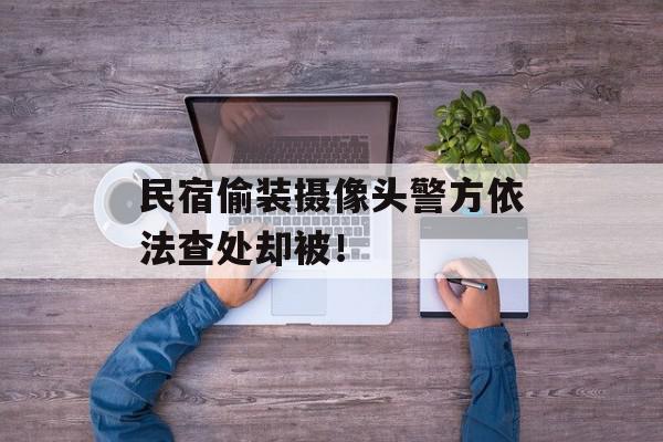 民宿偷装摄像头警方依法查处却被！