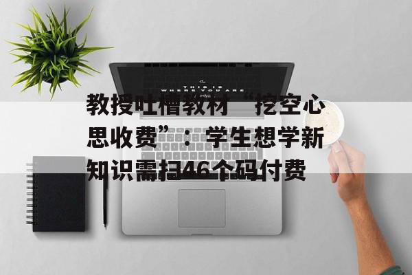 教授吐槽教材“挖空心思收费”：学生想学新知识需扫46个码付费